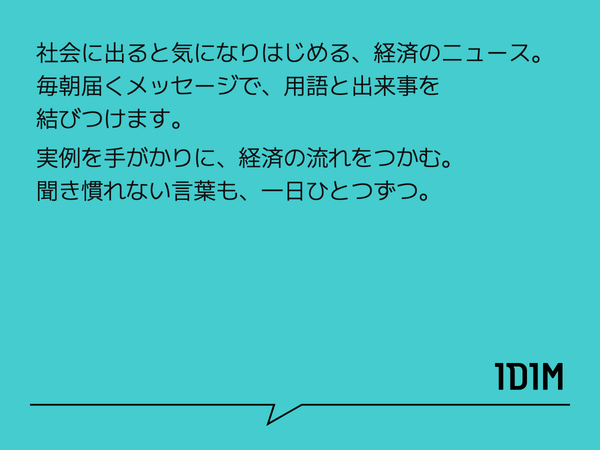 社会に出ると気になりはじめる、経済のニュース。 毎朝届くメッセージで、用語と出来事を結びつけます。 実例を手がかりに、経済の流れをつかむ。 聞き慣れない言葉も、一日ひとつずつ。