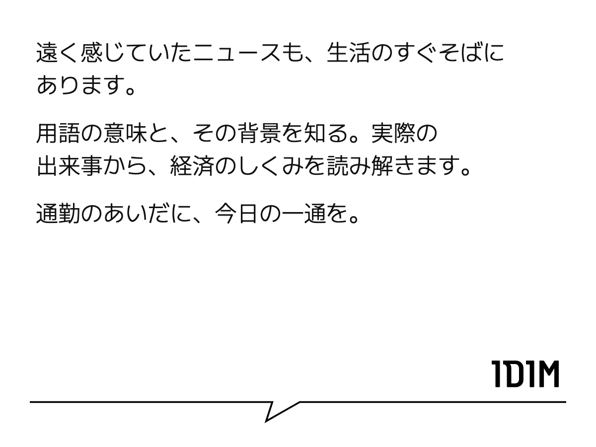 遠く感じていたニュースも、生活のすぐそばにあります。 用語の意味と、その背景を知る。実際の出来事から、経済のしくみを読み解きます。 通勤のあいだに、今日の一通を。