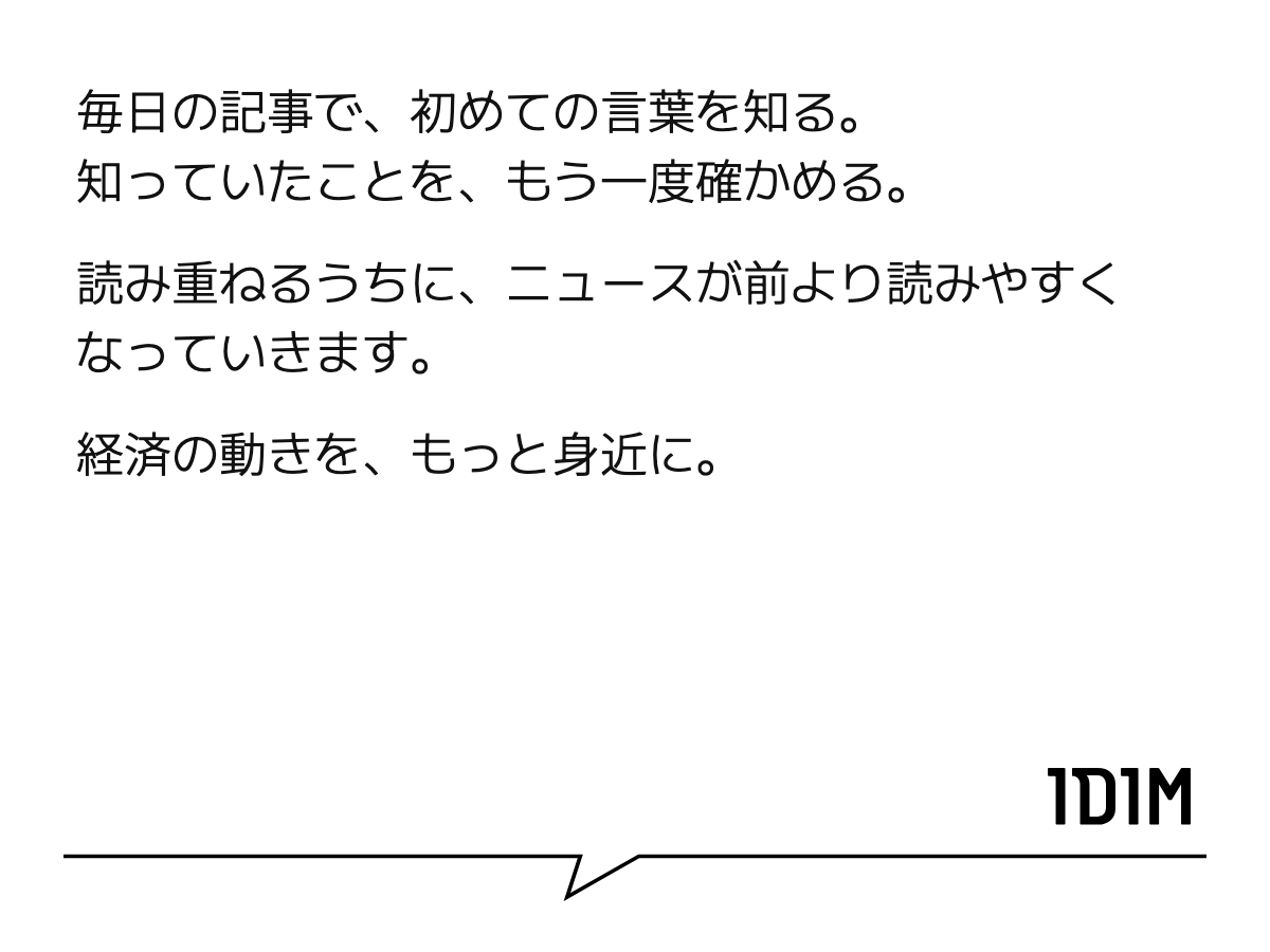 毎日の記事で、初めての言葉を知る。 知っていたことを、もう一度確かめる。 読み重ねるうちに、ニュースが前より読みやすくなっていきます。 経済の動きを、もっと身近に。