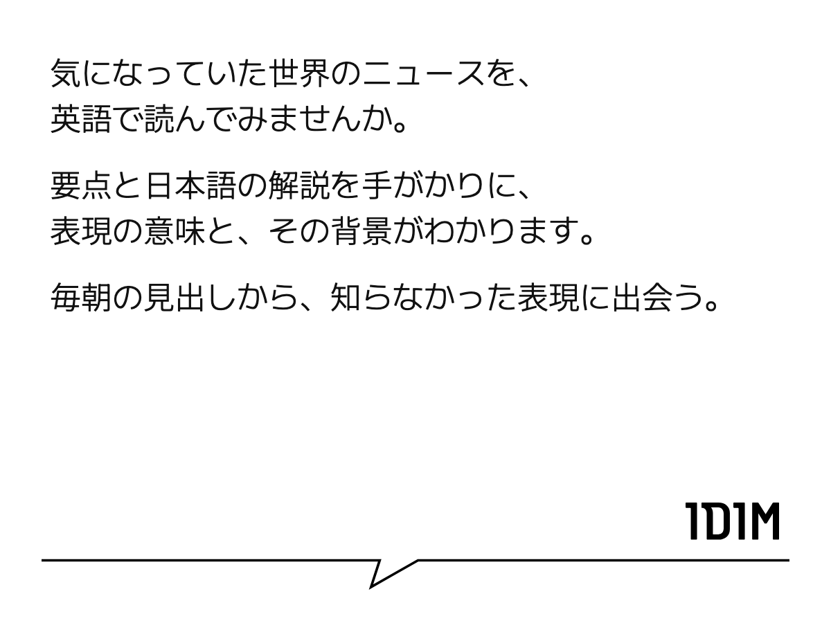 気になっていた世界のニュースを、 英語で読んでみませんか。 要点と日本語の解説を手がかりに、 表現の意味と、その背景がわかります。 毎朝の見出しから、知らなかった表現に出会う。