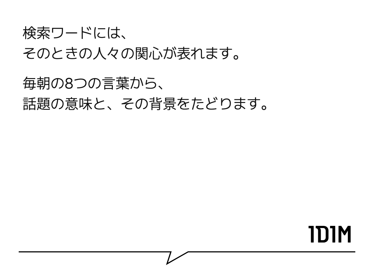 検索ワードには、 そのときの人々の関心が表れます。 毎朝の8つの言葉から、 話題の意味と、その背景をたどります。