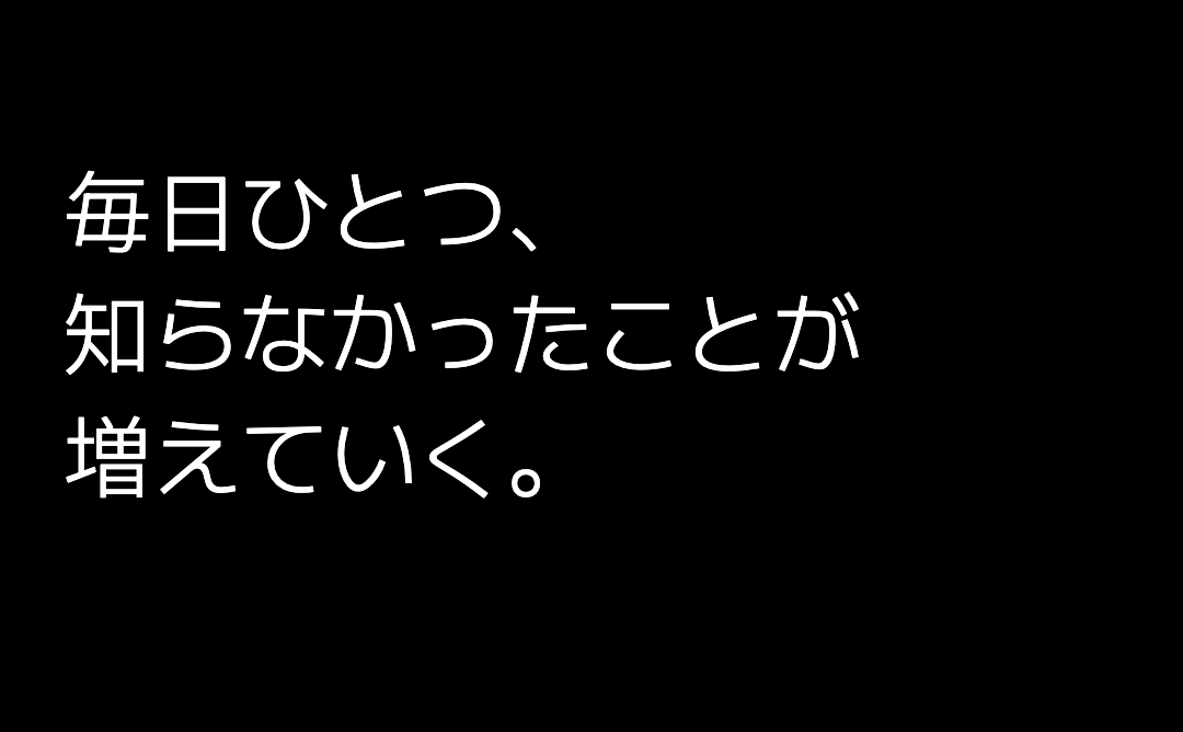 毎日ひとつ、 知らなかったことが 増えていく。