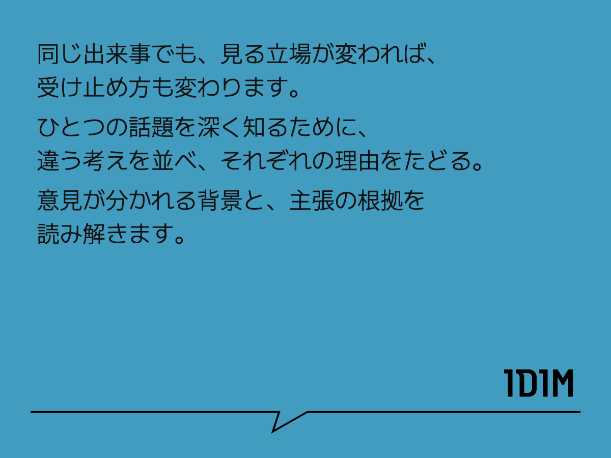 同じ出来事でも、見る立場が変われば、 受け止め方も変わります。 ひとつの話題を深く知るために、 違う考えを並べ、それぞれの理由をたどる。 意見が分かれる背景と、主張の根拠を読み解きます。