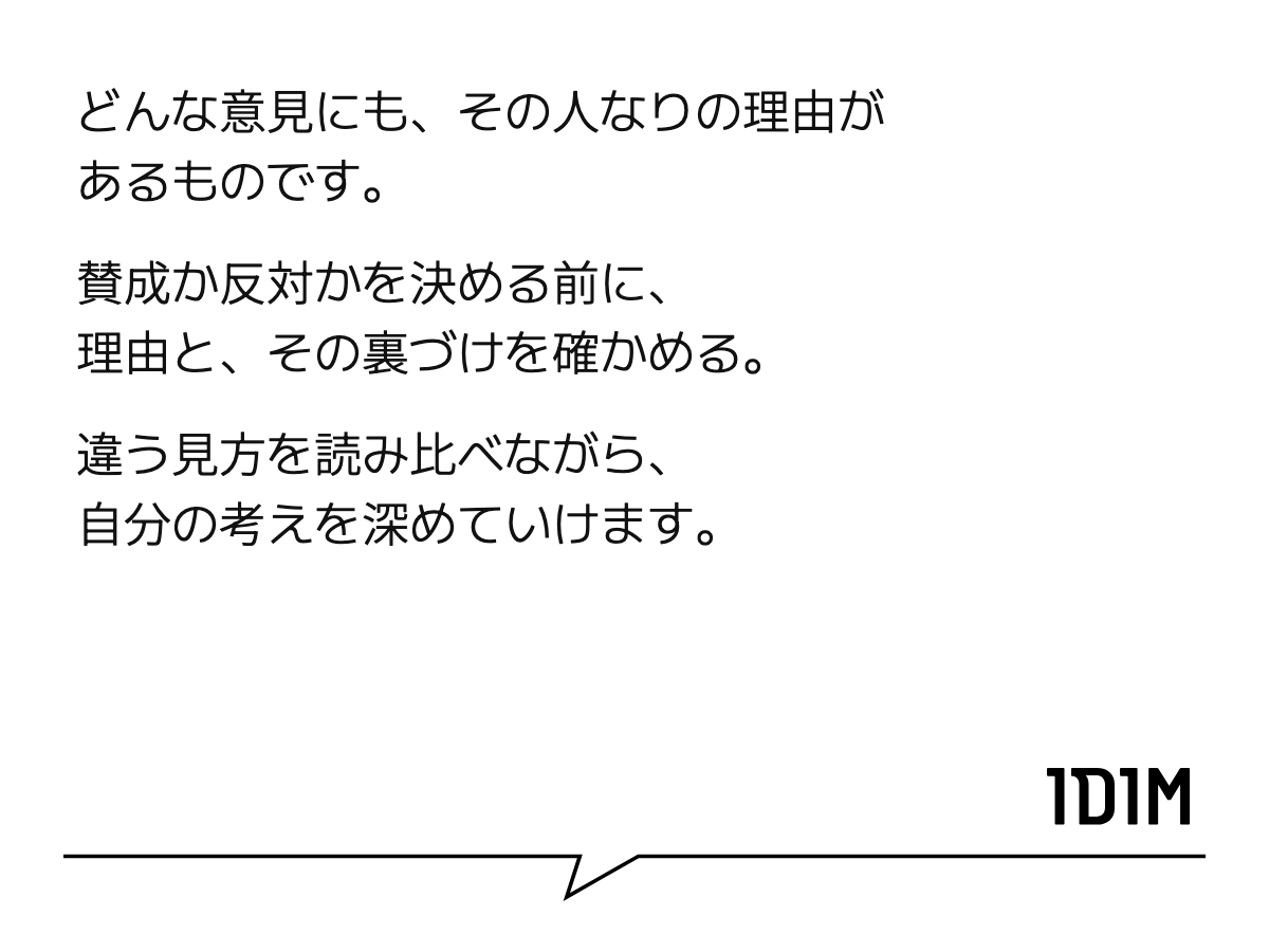どんな意見にも、その人なりの理由があるものです。 賛成か反対かを決める前に、 理由と、その裏づけを確かめる。 違う見方を読み比べながら、 自分の考えを深めていけます。