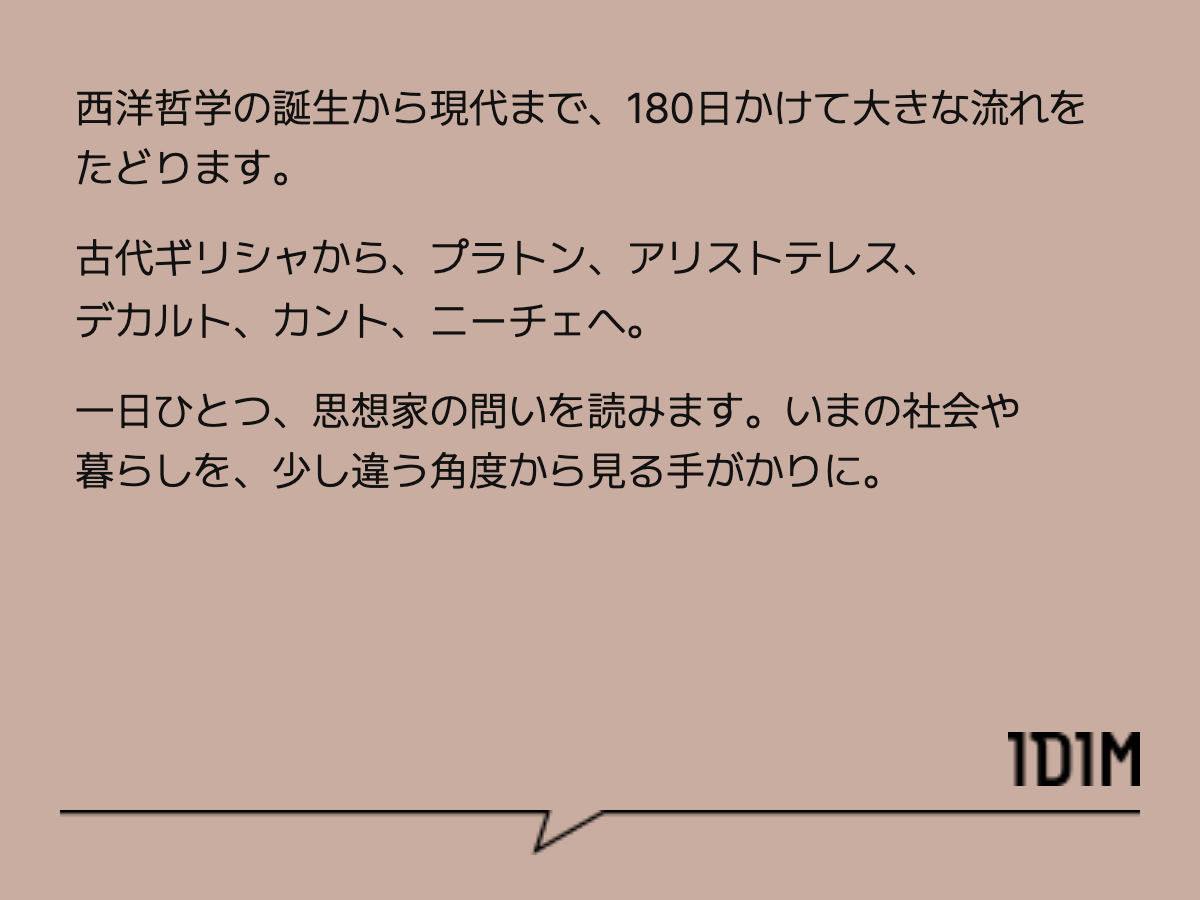 西洋哲学の誕生から現代まで、180日かけて大きな流れをたどります。 古代ギリシャから、プラトン、アリストテレス、デカルト、カント、ニーチェへ。 一日ひとつ、思想家の問いを読みます。いまの社会や暮らしを、少し違う角度から見る手がかりに。