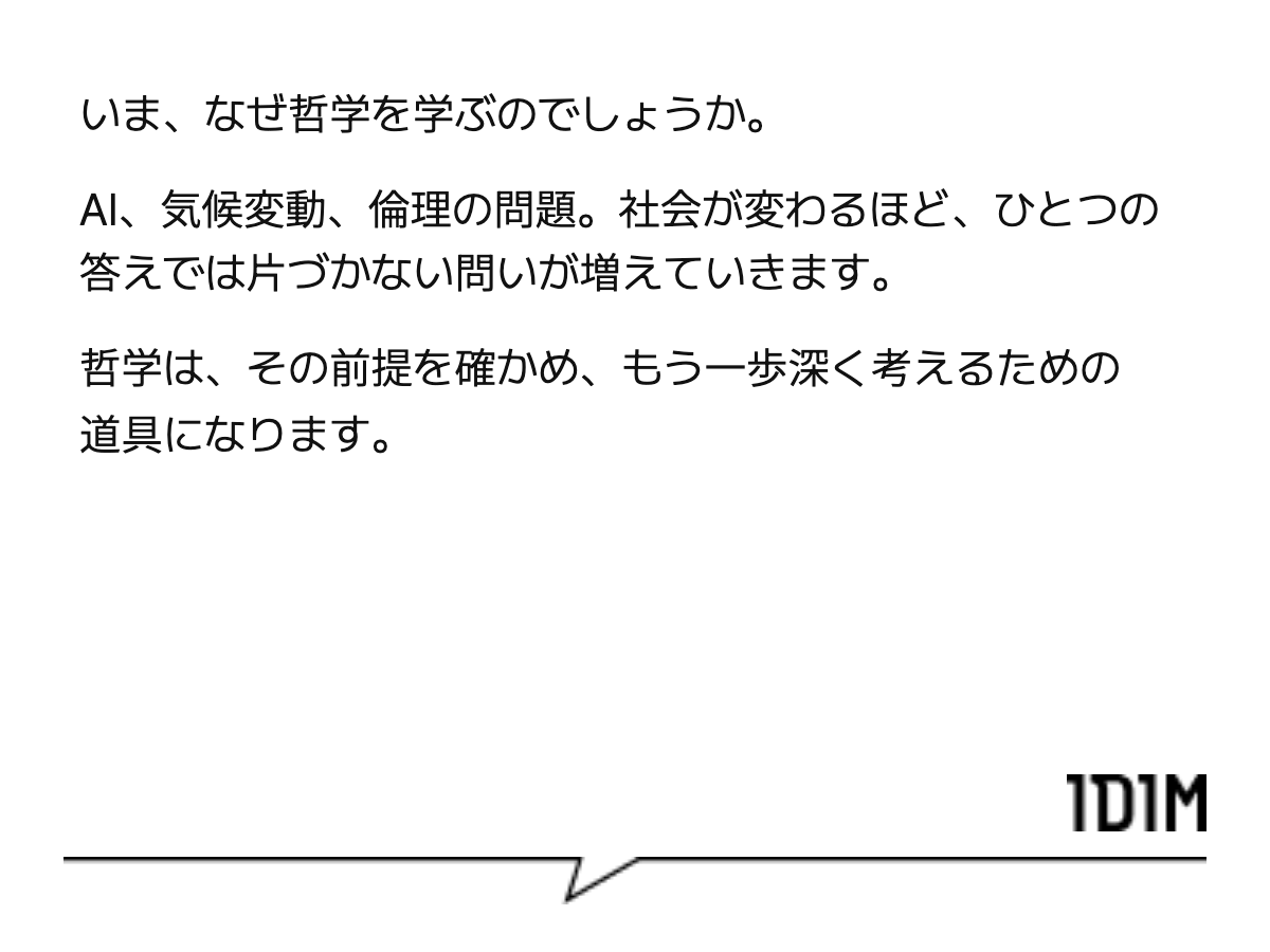 いま、なぜ哲学を学ぶのでしょうか。 AI、気候変動、倫理の問題。社会が変わるほど、ひとつの答えでは片づかない問いが増えていきます。 哲学は、その前提を確かめ、もう一歩深く考えるための道具になります。