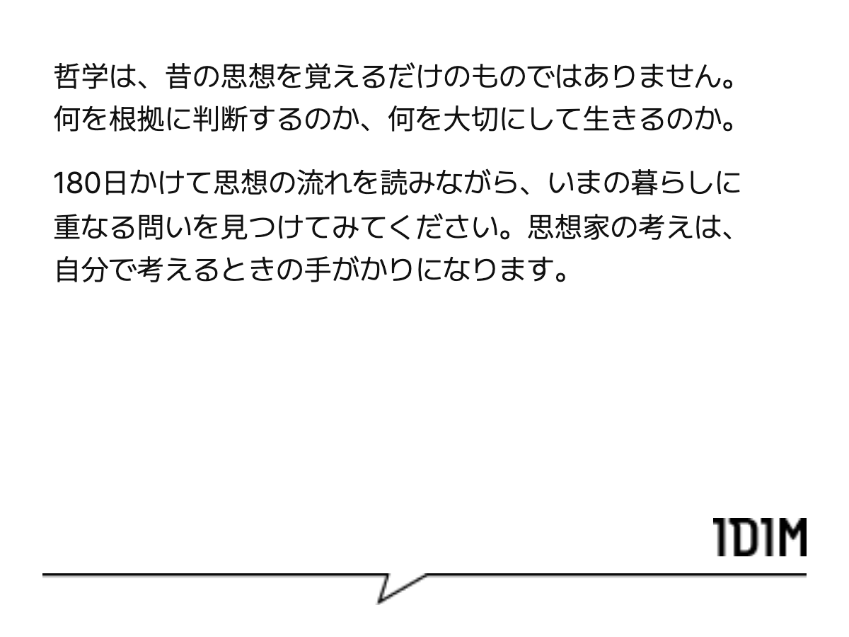 哲学は、昔の思想を覚えるだけのものではありません。何を根拠に判断するのか、何を大切にして生きるのか。 180日かけて思想の流れを読みながら、いまの暮らしに重なる問いを見つけてみてください。思想家の考えは、自分で考えるときの手がかりになります。