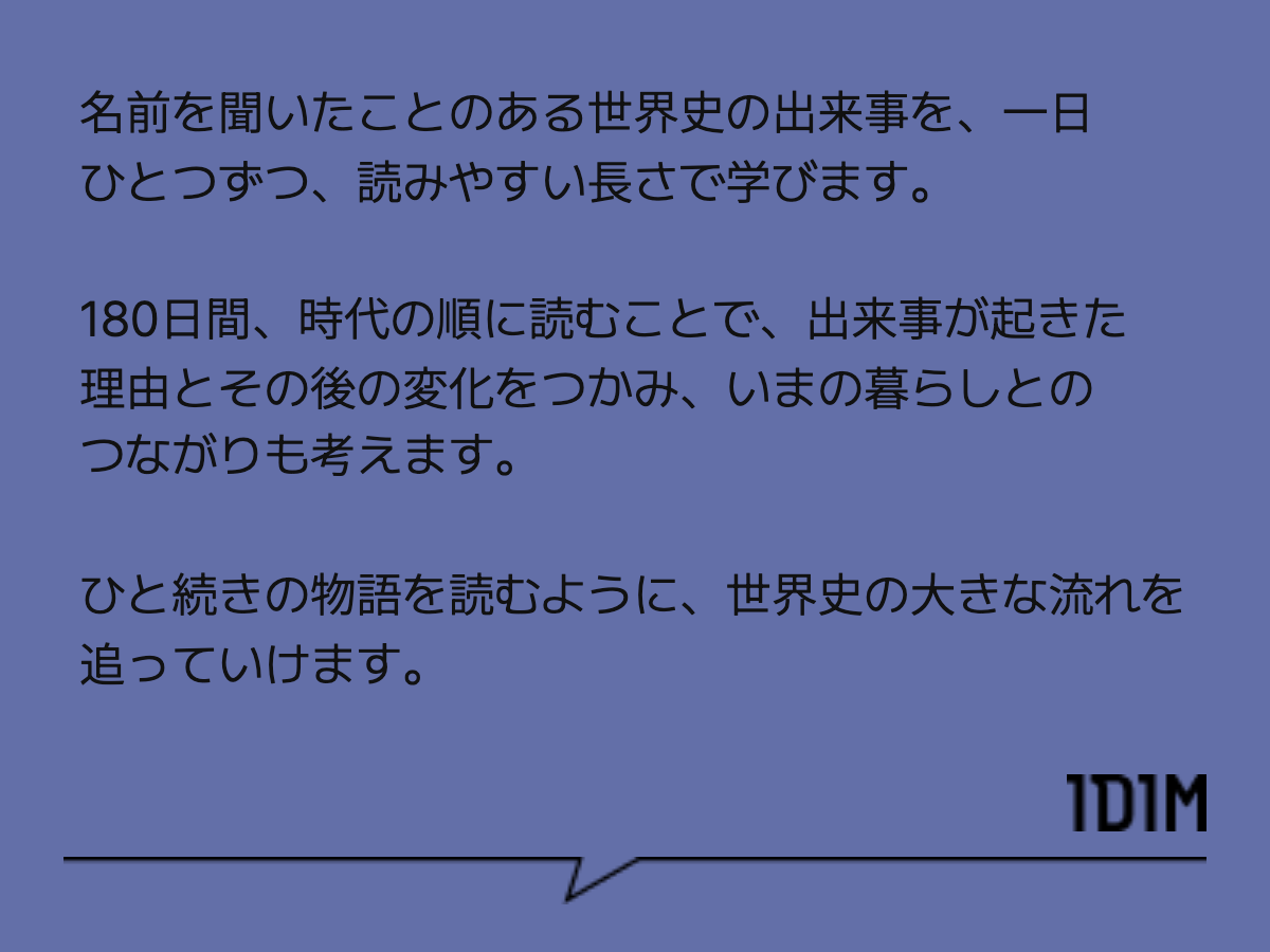 名前を聞いたことのある世界史の出来事を、一日ひとつずつ、読みやすい長さで学びます。 180日間、時代の順に読むことで、出来事が起きた理由とその後の変化をつかみ、いまの暮らしとのつながりも考えます。 ひと続きの物語を読むように、世界史の大きな流れを追っていけます。