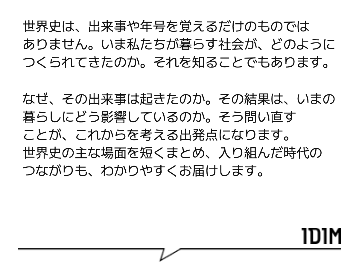世界史は、出来事や年号を覚えるだけのものではありません。いま私たちが暮らす社会が、どのようにつくられてきたのか。それを知ることでもあります。 なぜ、その出来事は起きたのか。その結果は、いまの暮らしにどう影響しているのか。そう問い直すことが、これからを考える出発点になります。世界史の主な場面を短くまとめ、入り組んだ時代のつながりも、わかりやすくお届けします。