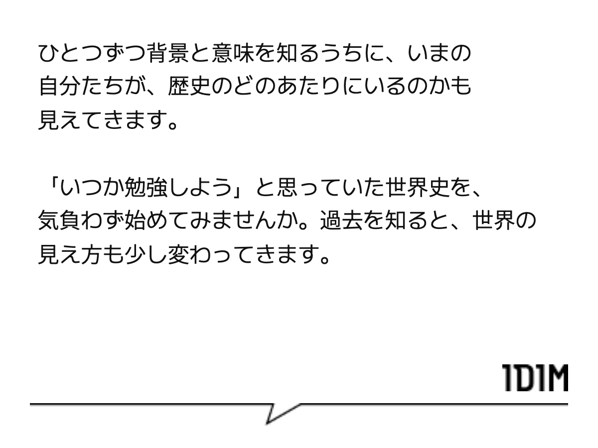 ひとつずつ背景と意味を知るうちに、いまの自分たちが、歴史のどのあたりにいるのかも見えてきます。 「いつか勉強しよう」と思っていた世界史を、気負わず始めてみませんか。過去を知ると、世界の見え方も少し変わってきます。