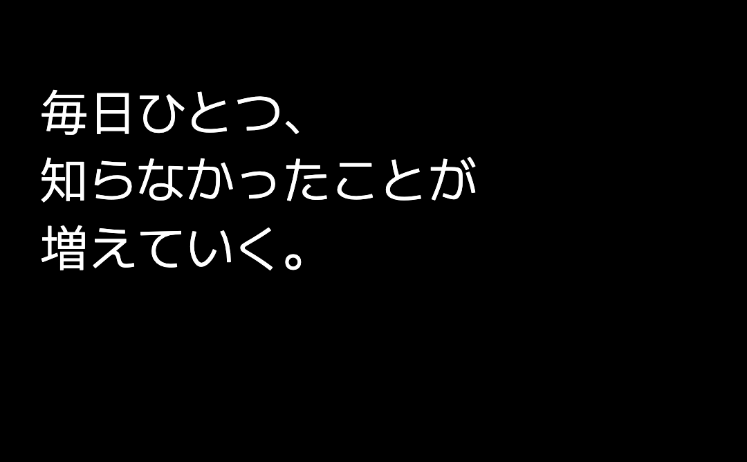毎日ひとつ、 知らなかったことが 増えていく。