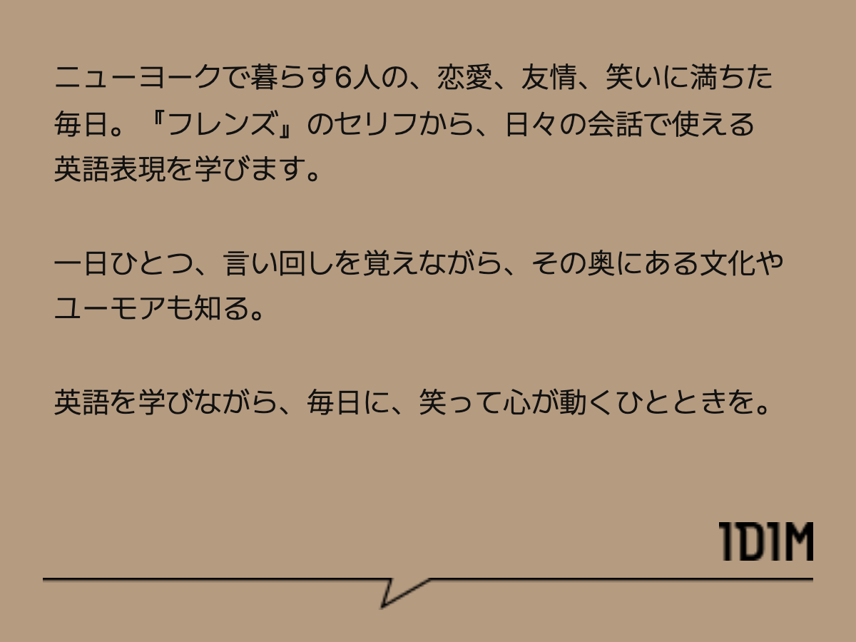 ニューヨークで暮らす6人の、恋愛、友情、笑いに満ちた毎日。『フレンズ』のセリフから、日々の会話で使える英語表現を学びます。 一日ひとつ、言い回しを覚えながら、その奥にある文化やユーモアも知る。 英語を学びながら、毎日に、笑って心が動くひとときを。