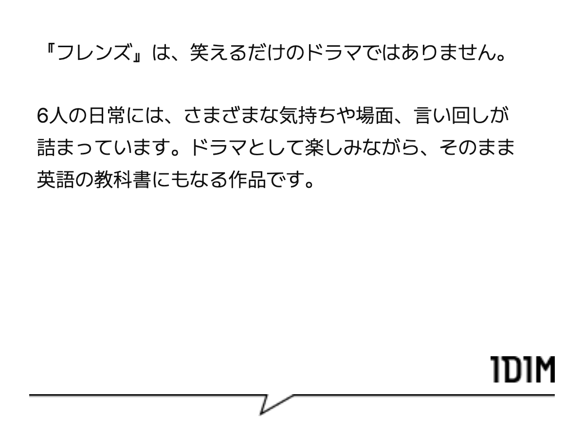 『フレンズ』は、笑えるだけのドラマではありません。 6人の日常には、さまざまな気持ちや場面、言い回しが詰まっています。ドラマとして楽しみながら、そのまま英語の教科書にもなる作品です。