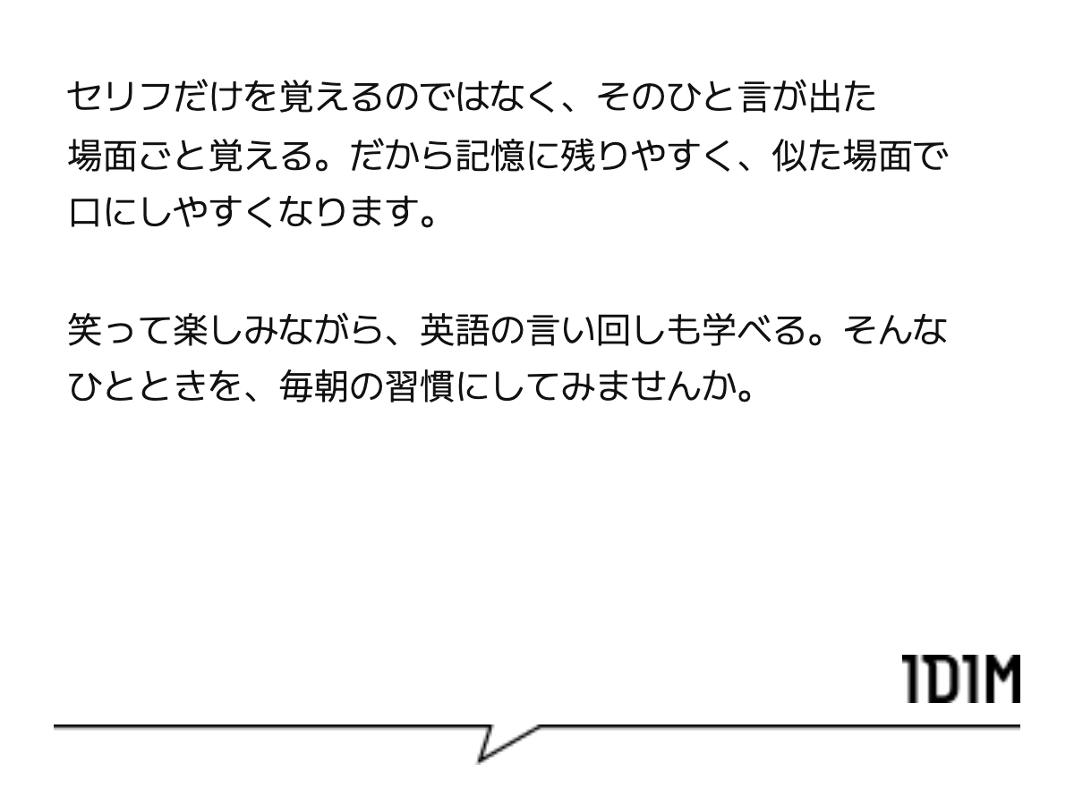 セリフだけを覚えるのではなく、そのひと言が出た場面ごと覚える。だから記憶に残りやすく、似た場面で口にしやすくなります。 笑って楽しみながら、英語の言い回しも学べる。そんなひとときを、毎朝の習慣にしてみませんか。
