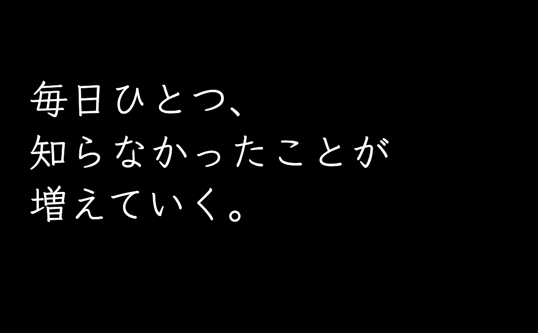 毎日ひとつ、
知らなかったことが増えていく。